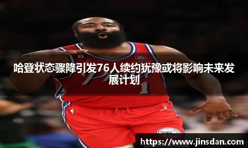 哈登状态骤降引发76人续约犹豫或将影响未来发展计划