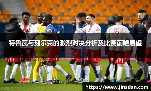 特鲁瓦与刻尔克的激烈对决分析及比赛前瞻展望